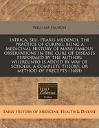 Iatrica, Seu, Praxis Medendi. the Practice of Curing, Being a Medicinal History of Many Famous Observations in the Cure of Diseases Performed by the Author: Whereunto Is Added by Way of Scholia, a Complete Theory, or Method of Precepts (1684)