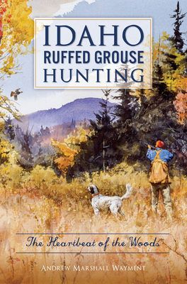 Idaho Ruffed Grouse Hunting: The Heartbeat of the Woods - Wayment, Andrew Marshall