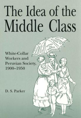 Idea of the Middle Class: White-Collar Workers and Peruvian Society, 1900 1950 - Parker, David S