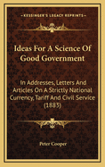 Ideas for a Science of Good Government: In Addresses, Letters and Articles on a Strictly National Currency, Tariff and Civil Service