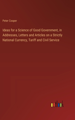 Ideas for a Science of Good Government, in Addresses, Letters and Articles on a Strictly National Currency, Tariff and Civil Service - Cooper, Peter