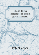 Ideas for a Science of Good Government - Cooper, Peter, Reverend