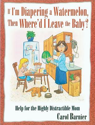 If I'm Diapering a Watermelon, Then Where'd I Leave the Baby?: Help for the Highly Distractible Mom - Barnier, Carol