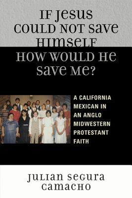 If Jesus Could Not Save Himself, How Would He Save Me?: A California Mexican in an Anglo Midwestern Protestant Faith - Camacho, Julin Segura