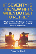 If Seventy Is The New Fifty, When Do I Get To Retire?: Why Everything You Thought You Knew About Retirement Is A Lie - And What You Can Do About It!