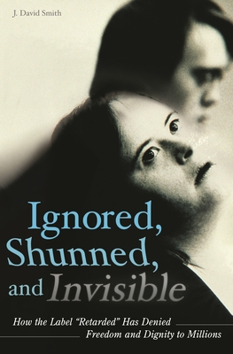 Ignored, Shunned, and Invisible: How the Label Retarded Has Denied Freedom and Dignity to Millions - Smith, J David