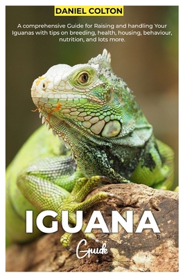 Iguana Guide: A comprehensive Guide for raising and handling your Iguanas with tips on breeding, health, housing, behaviour, nutrition, and lots more - Colton, Daniel