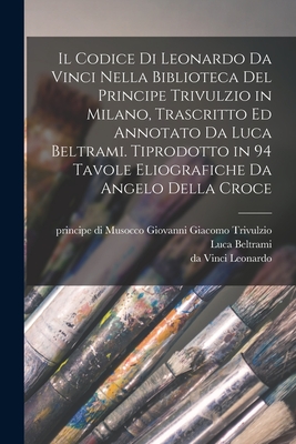 Il Codice Di Leonardo Da Vinci Nella Biblioteca del Principe Trivulzio in Milano, Trascritto Ed Annotato Da Luca Beltrami. Tiprodotto in 94 Tavole Eliografiche Da Angelo Della Croce - Leonardo, Da Vinci, and Beltrami, Luca, and Trivulzio, Giovanni Giacomo Principe Di (Creator)