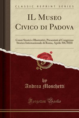 Il Museo Civico Di Padova: Cenni Storici E Illustrativi, Presentati Al Congresso Storico Internazionale Di Roma, Aprile MCMIII (Classic Reprint) - Moschetti, Andrea