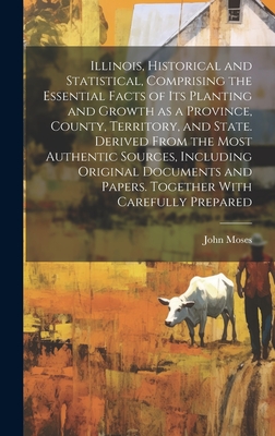 Illinois, Historical and Statistical, Comprising the Essential Facts of its Planting and Growth as a Province, County, Territory, and State. Derived From the Most Authentic Sources, Including Original Documents and Papers. Together With Carefully Prepared - Moses, John