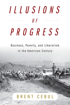 Illusions of Progress: Business, Poverty, and Liberalism in the American Century - Cebul, Brent, Professor