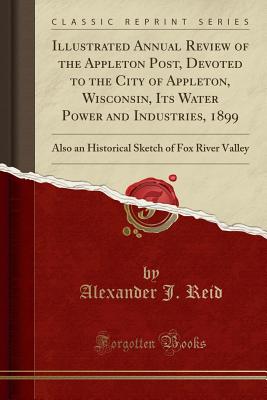 Illustrated Annual Review of the Appleton Post, Devoted to the City of Appleton, Wisconsin, Its Water Power and Industries, 1899: Also an Historical Sketch of Fox River Valley (Classic Reprint) - Reid, Alexander J