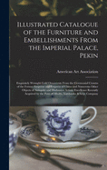 Illustrated Catalogue of the Furniture and Embellishments From the Imperial Palace, Pekin: Exquisitely Wrought Gold Ornaments From the Ceremonial Crowns of the Former Emperor and Empress of China and Numerous Other Objects of Antiquity and Distinctive...