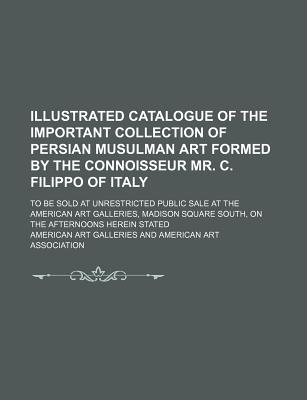 Illustrated Catalogue of the Important Collection of Persian Musulman Art Formed by the Connoisseur Mr. C. Filippo of Italy; To Be Sold at Unrestricted Public Sale at the American Art Galleries, Madison Square South, on the Afternoons Herein Stated - Galleries, American Art