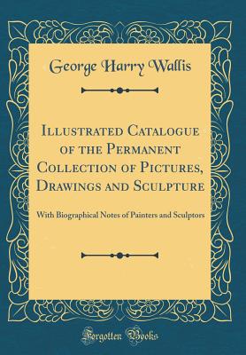 Illustrated Catalogue of the Permanent Collection of Pictures, Drawings and Sculpture: With Biographical Notes of Painters and Sculptors (Classic Reprint) - Wallis, George Harry