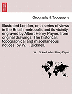 Illustrated London, Or, a Series of Views in the British Metropolis and Its Vicinity, Engraved by Albert Henry Payne, from Original Drawings. the Historical, Topographical and Miscellaneous Notices, by W. I. Bicknell.