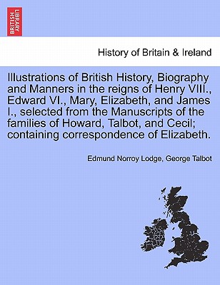 Illustrations of British History, Biography and Manners in the Reigns of Henry VIII., Edward VI., Mary, Elizabeth, and James I., Selected from the Manuscripts of the Families of Howard, Talbot, ... Vol. III, Second Edition - Lodge, Edmund Norroy, and Talbot, George