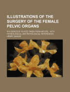 Illustrations of the Surgery of the Female Pelvic Organs: In a Series of Plates Taken from Nature: With Physiological and Pathological References
