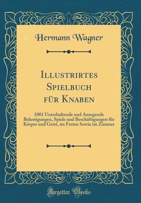 Illustrirtes Spielbuch Fr Knaben: 1001 Unterhaltende Und Anregende Belustigungen, Spiele Und Beschftigungen Fr Krper Und Geist, Im Freien Sowie Im Zimmer (Classic Reprint) - Wagner, Hermann