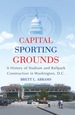 Capital Sporting Grounds: a History of Stadium and Ballpark Construction in Washington, D.C.