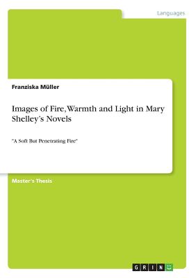 Images of Fire, Warmth and Light in Mary Shelley's Novels: "A Soft But Penetrating Fire" - Mller, Franziska