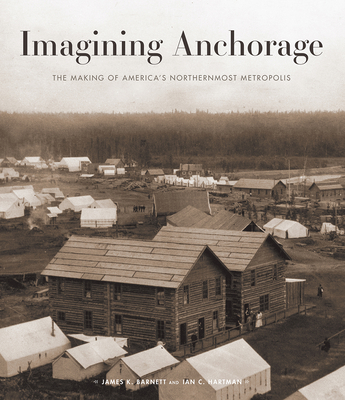 Imagining Anchorage: The Making of America's Northernmost Metropolis - Barnett, James (Editor), and Hartman, Ian (Editor)