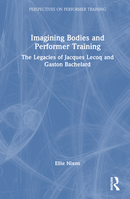 Imagining Bodies and Performer Training: The Legacies of Jacques Lecoq and Gaston Bachelard - Nixon, Ellie