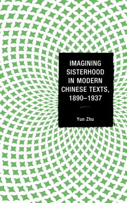 Imagining Sisterhood in Modern Chinese Texts, 1890-1937 - Zhu, Yun