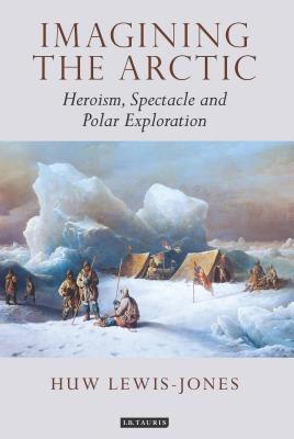 Imagining the Arctic: Heroism, Spectacle and Polar Exploration - Lewis-Jones, Huw