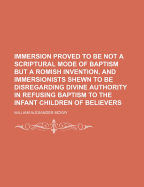 Immersion Proved to Be Not a Scriptural Mode of Baptism But a Romish Invention, and Immersionists Shewn to Be Disregarding Divine Authority in Refusing Baptism to the Infant Children of Believers