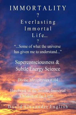 Immortality...?: Everlasting Immortal Life...? ..".Some of What the Universe Has Given Me to Understand..."- Superconsciousness & Subtle Energy Science - Divine Metaphysics 104 - Handbook of the Infinite, Immortal Children of the Light... - English, David Alexander