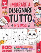 Imparare a disegnare TUTTO in 5 passi: 300 disegni di animali, giocattoli, frutta, verdura, regali, e tante altre sorprese!