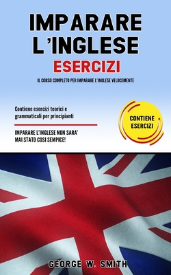 Imparare L' Inglese Esercizi: Il corso completo per imparare l' inglese velocemente. Contiene esercizi teorici e grammaticali per principianti. Imparare l' inglese non ? mai stato cosi semplice! - Smith, George W