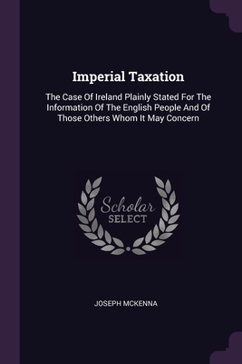 Imperial Taxation: The Case Of Ireland Plainly Stated For The Information Of The English People And Of Those Others Whom It May Concern - McKenna, Joseph