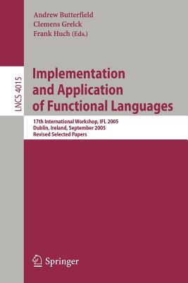 Implementation and Application of Functional Languages: 17th International Workshop, Ifl 2005, Dublin, Ireland, September 19-21, 2005, Revised Selected Papers - Butterfield, Andrew, Mr. (Editor), and Grelck, Clemens (Editor), and Huch, Frank (Editor)