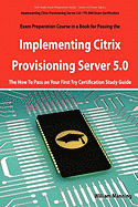 Implementing Citrix Provisioning Server 5.0: 1y0-A06 Exam Certification Exam Preparation Course in a Book for Passing the Implementing Citrix Provisio