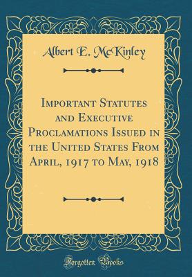 Important Statutes and Executive Proclamations Issued in the United States from April, 1917 to May, 1918 (Classic Reprint) - McKinley, Albert E