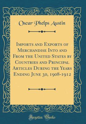 Imports and Exports of Merchandise Into and from the United States by Countries and Principal Articles During the Years Ending June 30, 1908-1912 (Classic Reprint) - Austin, Oscar Phelps