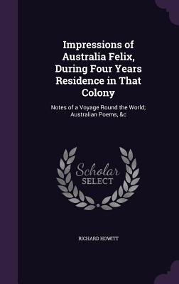 Impressions of Australia Felix, During Four Years Residence in That Colony: Notes of a Voyage Round the World; Australian Poems, &c - Howitt, Richard
