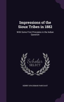 Impressions of the Sioux Tribes in 1882: With Some First Principles in the Indian Question - Pancoast, Henry Spackman