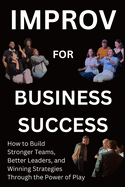 Improv for Business Success: How to Build Stronger Teams, Better Leaders, and Winning Strategies Through the Power of Play