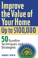 Improve the Value of Your Home Up to $100,000: 50 Surefire Techniques and Strategies