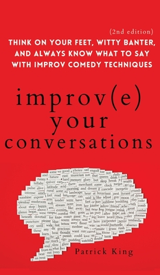 Improve Your Conversations: Think on Your Feet, Witty Banter, and Always Know What to Say with Improv Comedy Techniques (2nd Edition) - King, Patrick