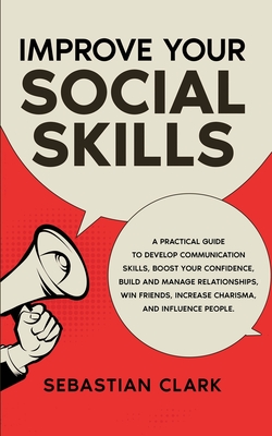 Improve Your Social Skills: A Practical Guide to Develop Communication Skills, Boost Your Confidence, Build and Manage Relationships, Win Friends, Increase Charisma, and Influence People. - Clark, Sebastian