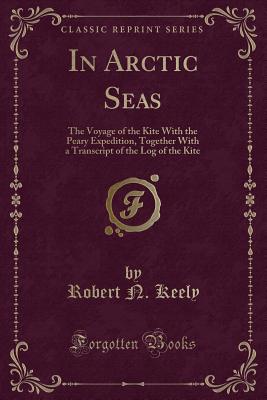 In Arctic Seas: The Voyage of the Kite with the Peary Expedition, Together with a Transcript of the Log of the Kite (Classic Reprint) - Keely, Robert N