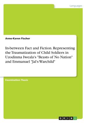 In-between Fact and Fiction. Representing the Traumatization of Child Soldiers in Uzodinma Iweala's "Beasts of No Nation" and Emmanuel "Jal's Warchild" - Fischer, Anne-Karen