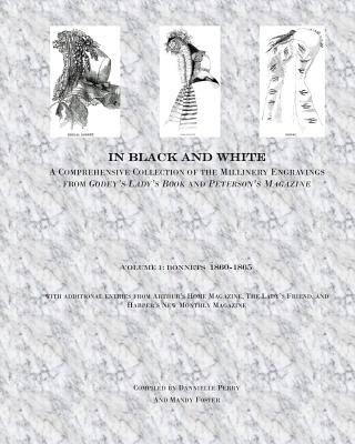 In Black and White: A Comprehensive Collection of the Millinery Engravings from Godey's Lady's Book and Peterson's Magazine: Volume 1: Bonnets 1860-1865 - Perry, Dannielle M