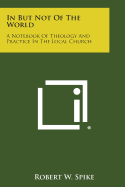 In But Not of the World: A Notebook of Theology and Practice in the Local Church - Spike, Robert W