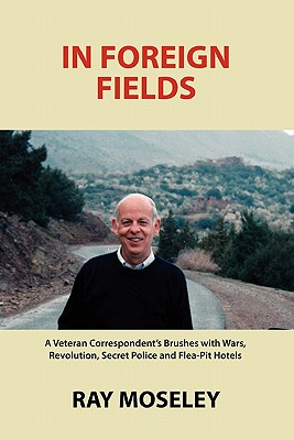 In Foreign Fields: A Veteran Correspondent's Brushes with Wars, Revolution, Secret Police and Flea-Pit Hotels - Moseley, Ray, Mr.