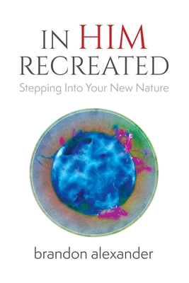 In Him Recreated: Stepping Into Your New Nature - Alexander, Brandon